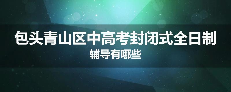 包头青山区中高考封闭式全日制辅导有哪些