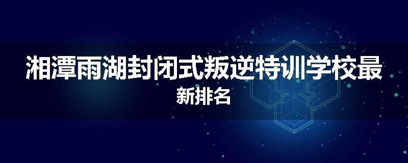 湘潭雨湖封闭式叛逆特训学校最新排名