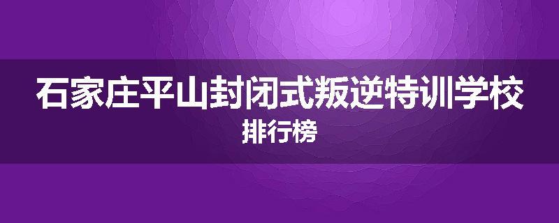 石家庄平山封闭式叛逆特训学校排行榜