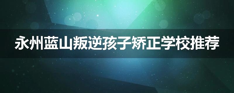 永州蓝山叛逆孩子矫正学校推荐