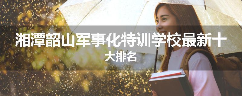 湘潭韶山军事化特训学校最新十大排名