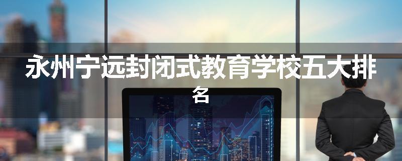 永州宁远封闭式教育学校五大排名
