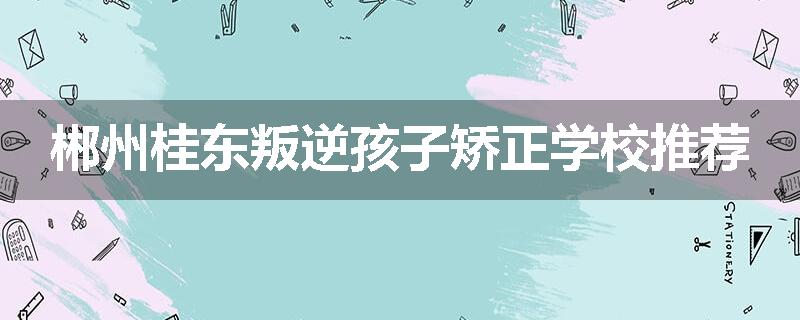 郴州桂东叛逆孩子矫正学校推荐