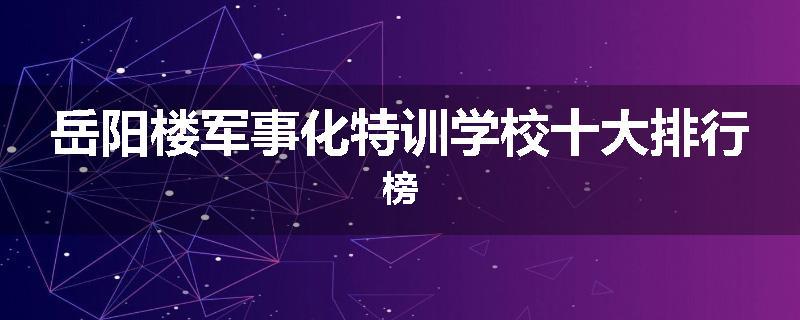 岳阳楼军事化特训学校十大排行榜