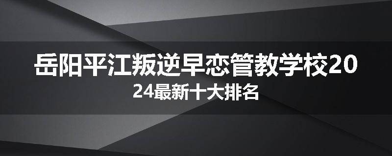 岳阳平江叛逆早恋管教学校2024最新十大排名