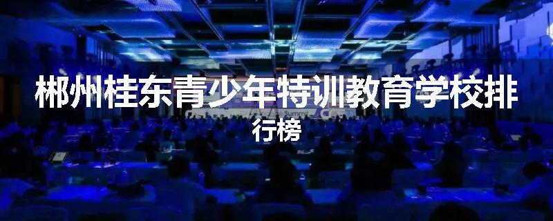 郴州桂东青少年特训教育学校排行榜