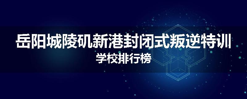 岳阳城陵矶新港封闭式叛逆特训学校排行榜