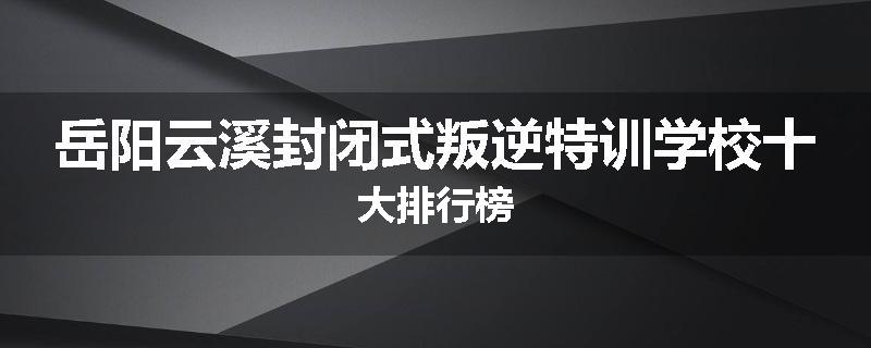 岳阳云溪封闭式叛逆特训学校十大排行榜