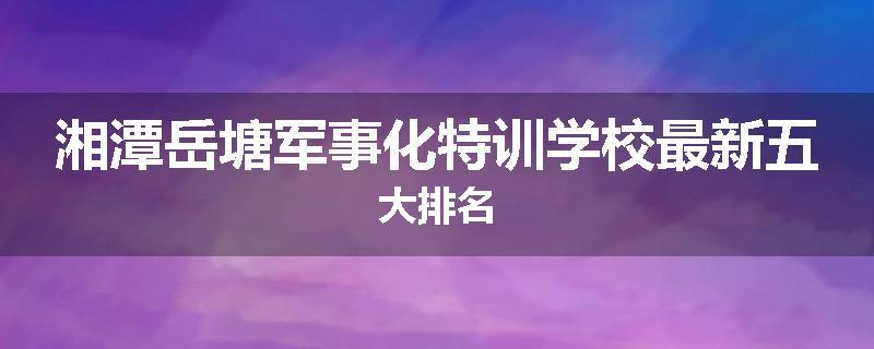 湘潭岳塘军事化特训学校最新五大排名