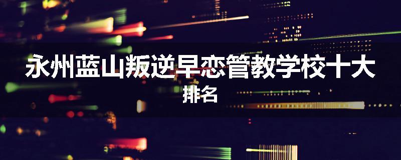 永州蓝山叛逆早恋管教学校十大排名