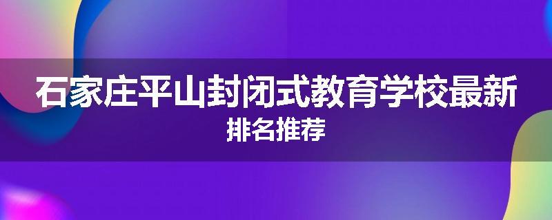 石家庄平山封闭式教育学校最新排名推荐