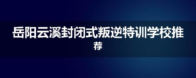 岳阳云溪封闭式叛逆特训学校推荐