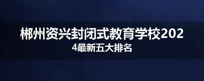 郴州资兴封闭式教育学校2024最新五大排名