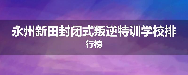 永州新田封闭式叛逆特训学校排行榜