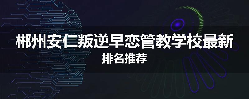 郴州安仁叛逆早恋管教学校最新排名推荐