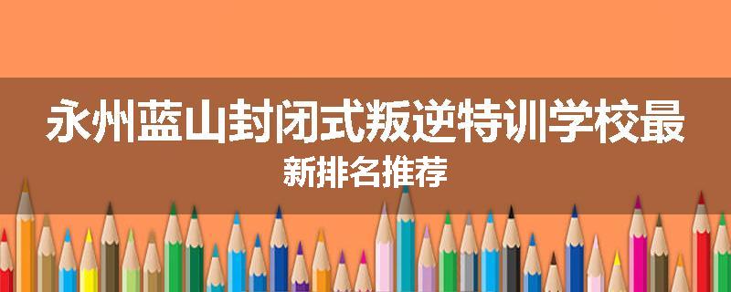 永州蓝山封闭式叛逆特训学校最新排名推荐