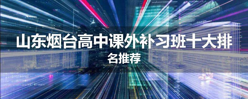 山东烟台高中课外补习班十大排名推荐
