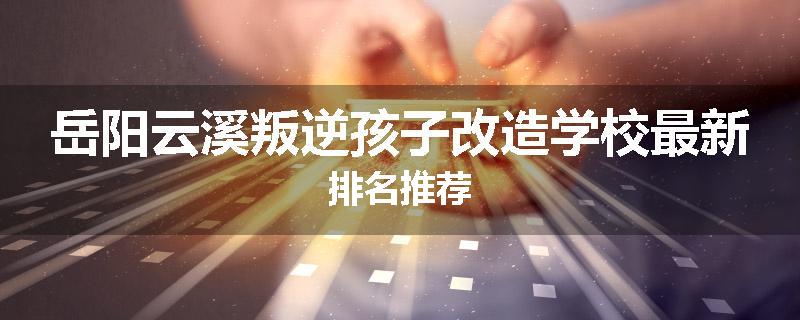 岳阳云溪叛逆孩子改造学校最新排名推荐
