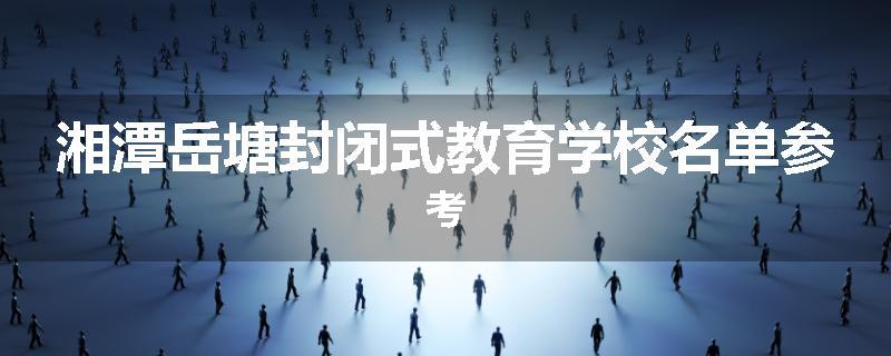 湘潭岳塘封闭式教育学校名单参考