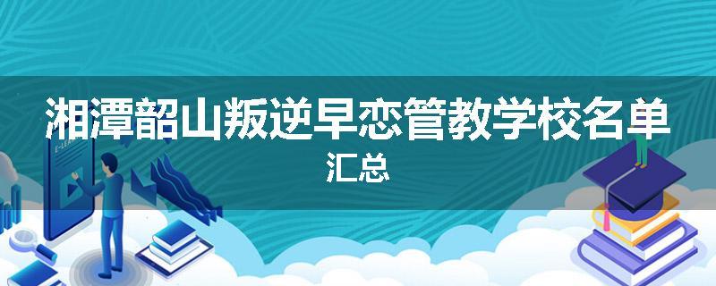 湘潭韶山叛逆早恋管教学校名单汇总