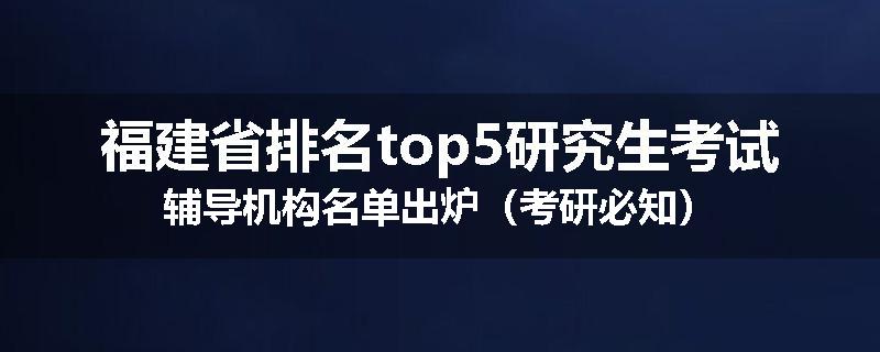 福建省排名top5研究生考试辅导机构名单出炉（考研必知）