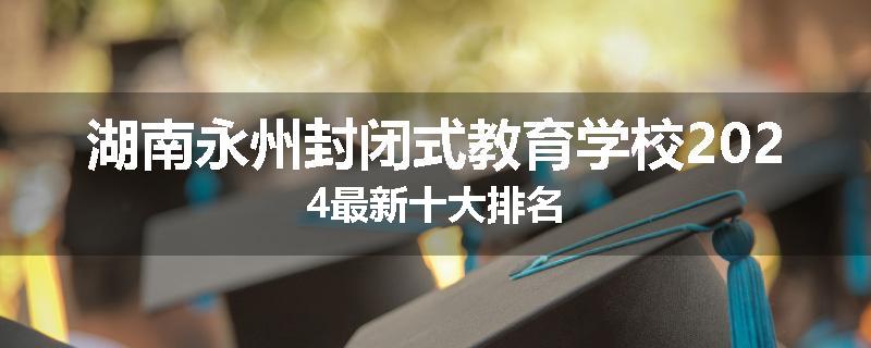湖南永州封闭式教育学校2024最新十大排名