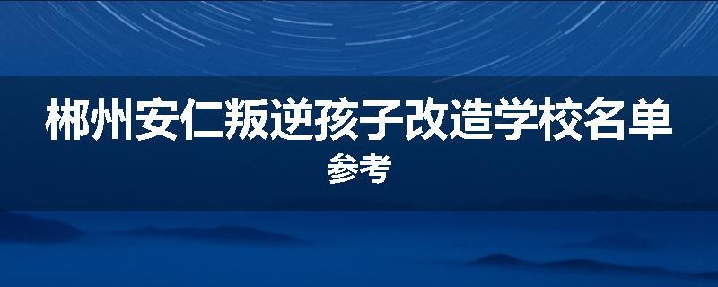 郴州安仁叛逆孩子改造学校名单参考