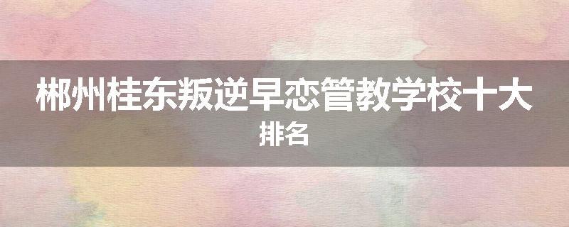 郴州桂东叛逆早恋管教学校十大排名