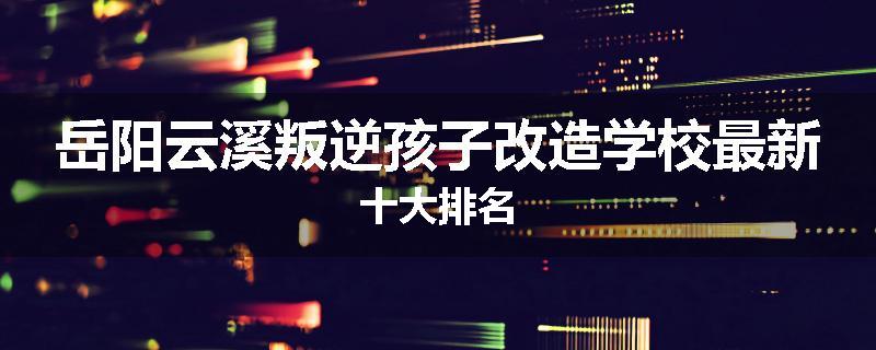 岳阳云溪叛逆孩子改造学校最新十大排名