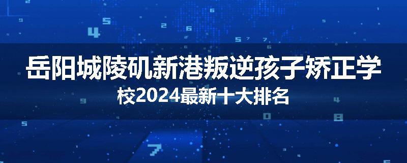 岳阳城陵矶新港叛逆孩子矫正学校2024最新十大排名