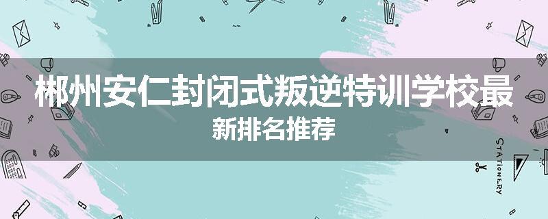 郴州安仁封闭式叛逆特训学校最新排名推荐