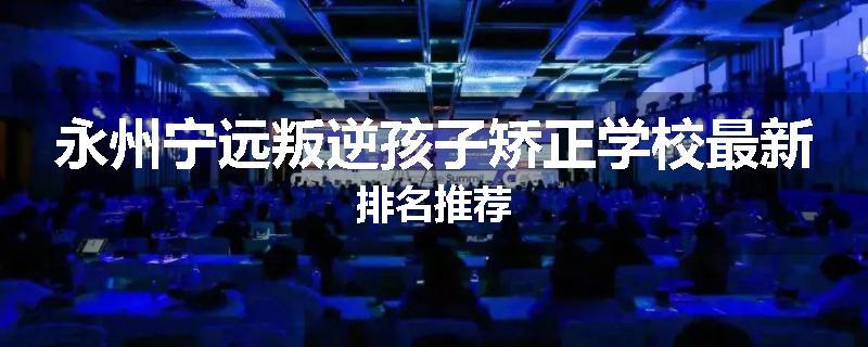 永州宁远叛逆孩子矫正学校最新排名推荐