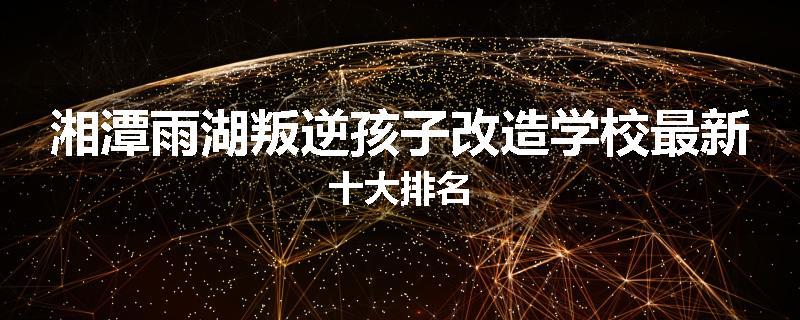 湘潭雨湖叛逆孩子改造学校最新十大排名