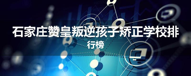 石家庄赞皇叛逆孩子矫正学校排行榜