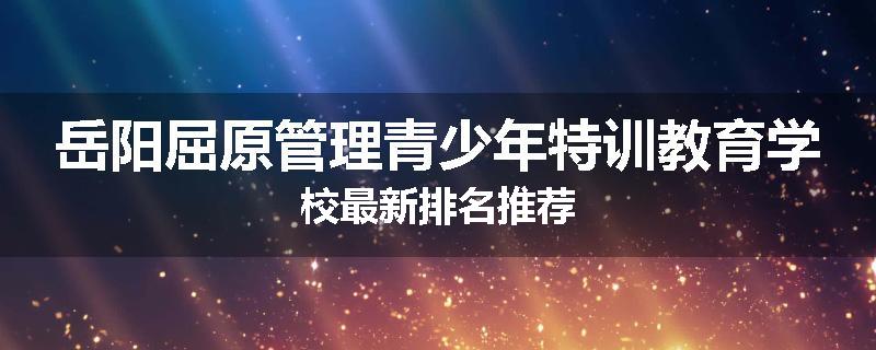 岳阳屈原管理青少年特训教育学校最新排名推荐