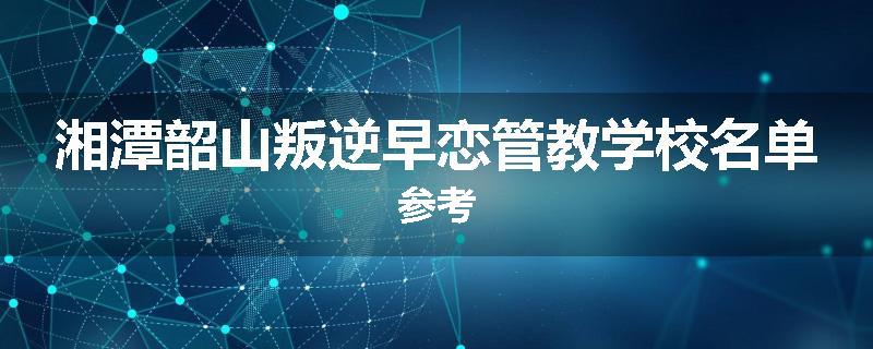 湘潭韶山叛逆早恋管教学校名单参考