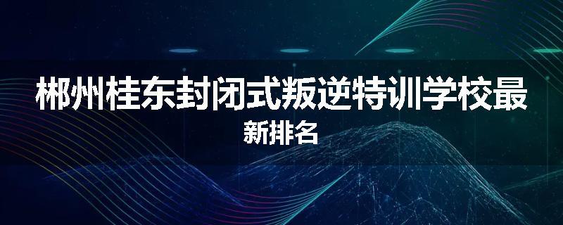 郴州桂东封闭式叛逆特训学校最新排名