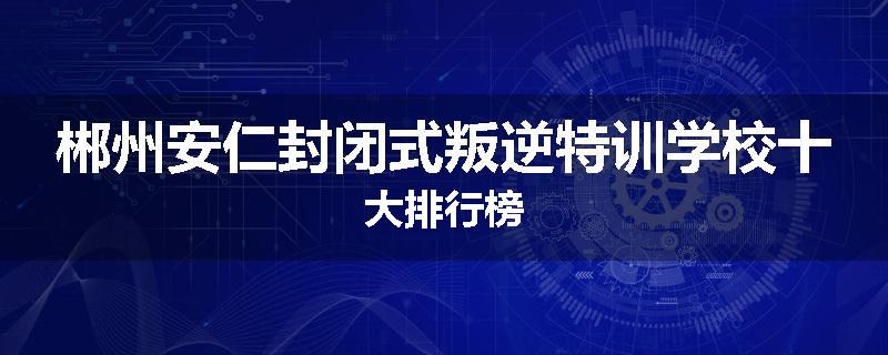 郴州安仁封闭式叛逆特训学校十大排行榜