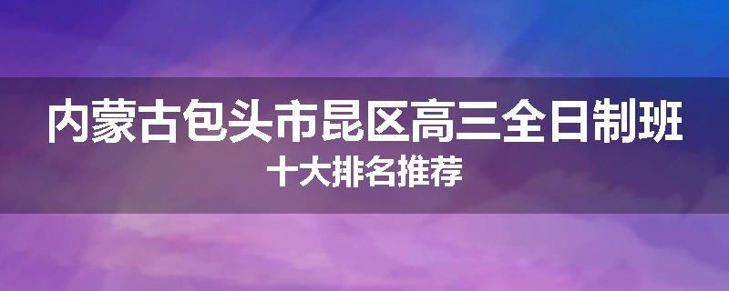 内蒙古包头市昆区高三全日制班十大排名推荐
