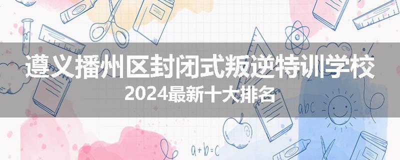 遵义播州区封闭式叛逆特训学校2024最新十大排名
