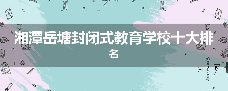 湘潭岳塘封闭式教育学校十大排名