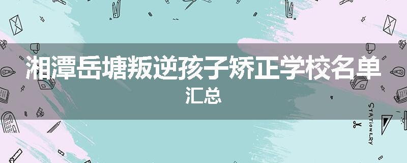 湘潭岳塘叛逆孩子矫正学校名单汇总