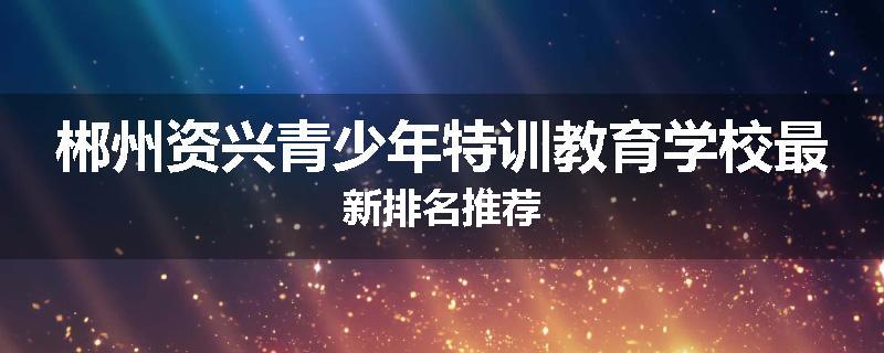 郴州资兴青少年特训教育学校最新排名推荐