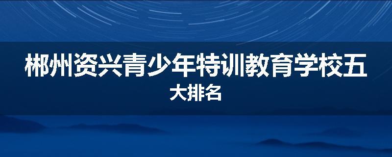 郴州资兴青少年特训教育学校五大排名