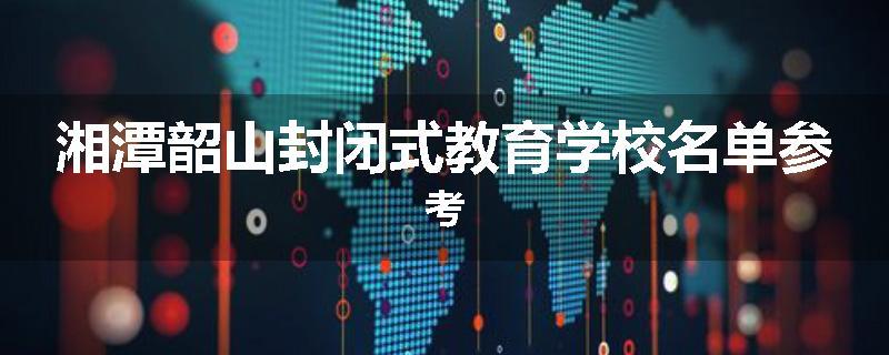 湘潭韶山封闭式教育学校名单参考
