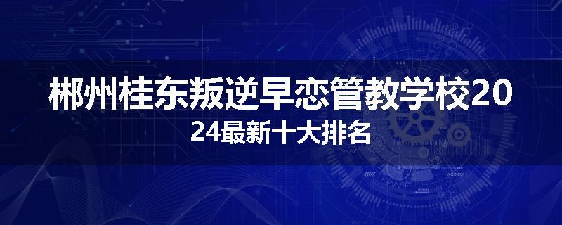 郴州桂东叛逆早恋管教学校2024最新十大排名