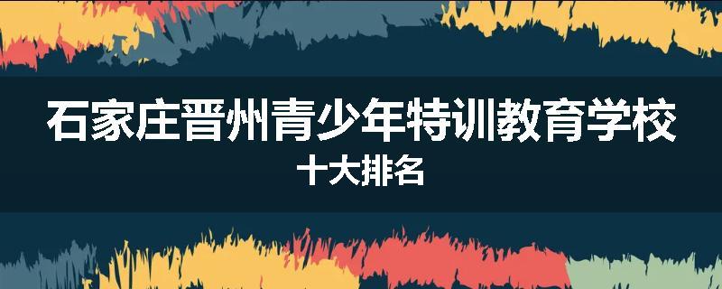 石家庄晋州青少年特训教育学校十大排名