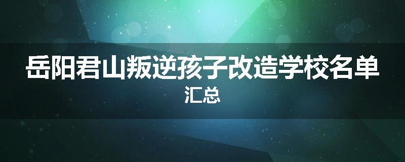 岳阳君山叛逆孩子改造学校名单汇总