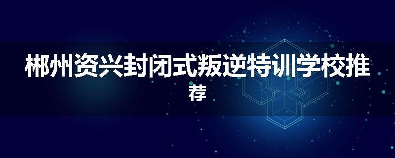 郴州资兴封闭式叛逆特训学校推荐
