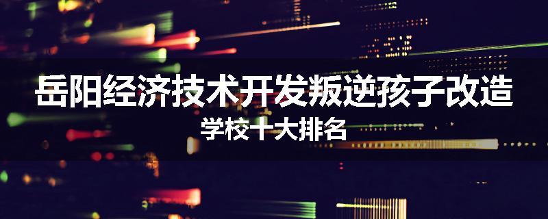 岳阳经济技术开发叛逆孩子改造学校十大排名
